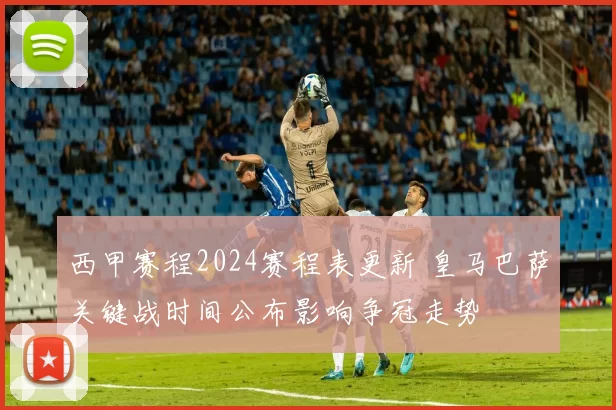 西甲赛程2024赛程表更新 皇马巴萨关键战时间公布影响争冠走势