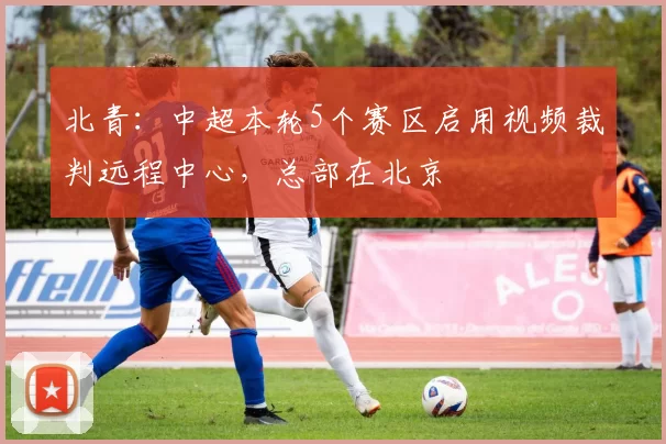 北青：中超本轮5个赛区启用视频裁判远程中心，总部在北京