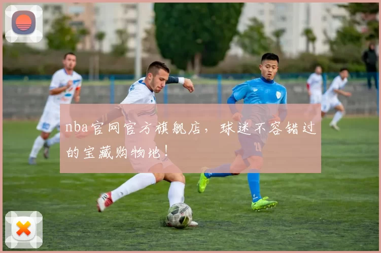 nba官网官方旗舰店，球迷不容错过的宝藏购物地！