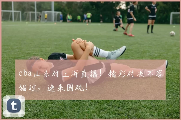 cba山东对上海直播！精彩对决不容错过，速来围观！