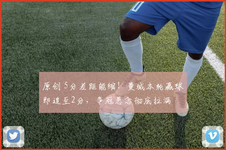 原创 5分差距能缩！曼城本轮赢球即追至2分，争冠悬念彻底拉满