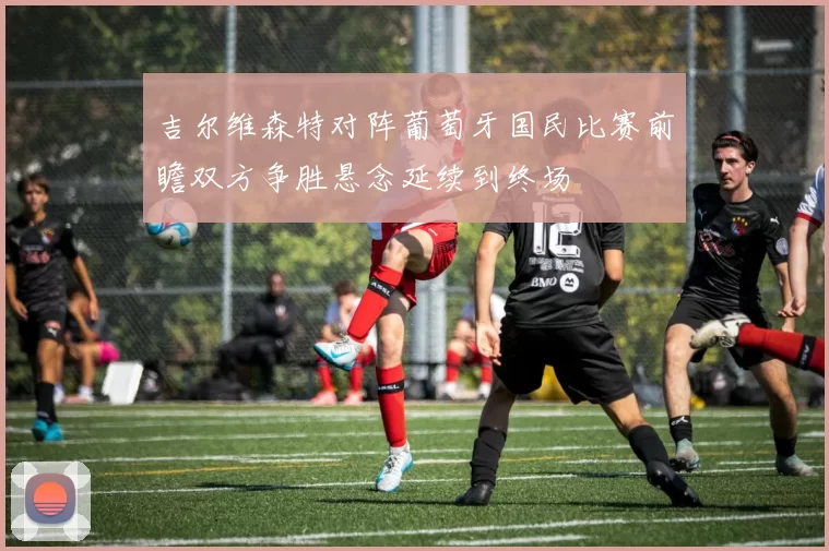 吉尔维森特对阵葡萄牙国民比赛前瞻双方争胜悬念延续到终场