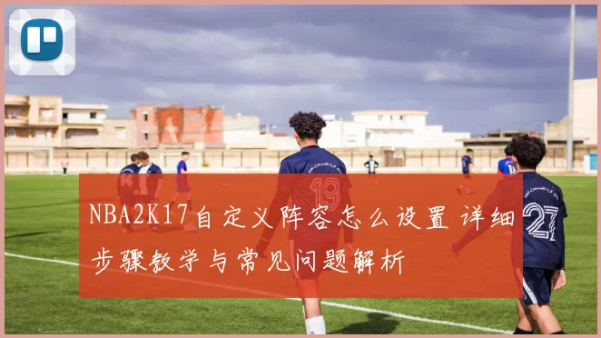 NBA2K17自定义阵容怎么设置 详细步骤教学与常见问题解析