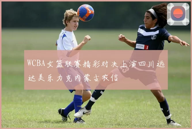 WCBA女篮联赛精彩对决上演四川远达美乐力克内蒙古农信