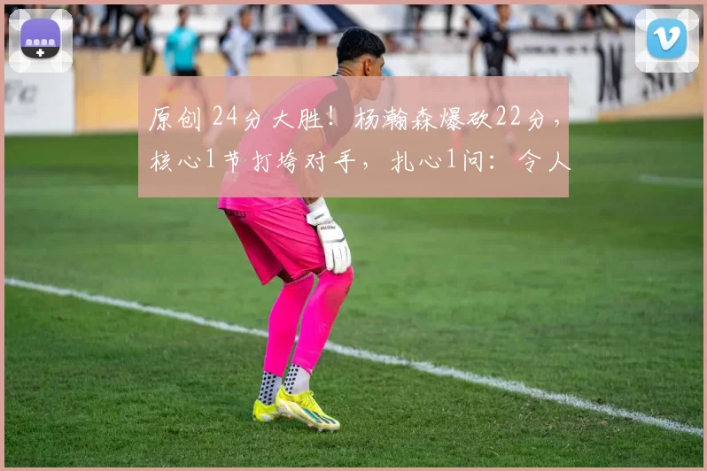 原创 24分大胜！杨瀚森爆砍22分，核心1节打垮对手，扎心1问：令人无奈