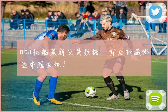 nba快船最新交易数据:背后暗藏哪些夺冠玄机?
