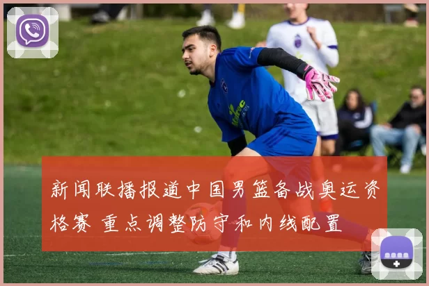新闻联播报道中国男篮备战奥运资格赛 重点调整防守和内线配置