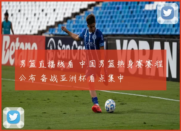 男篮直播线看 中国男篮热身赛赛程公布 备战亚洲杯看点集中