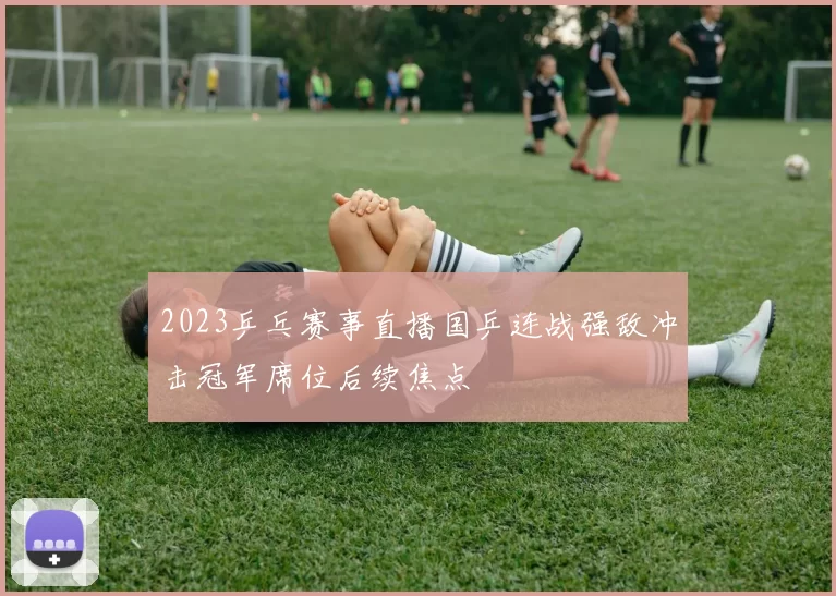 2023乒乓赛事直播国乒连战强敌冲击冠军席位后续焦点