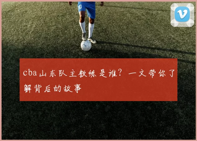 cba山东队主教练是谁？一文带你了解背后的故事