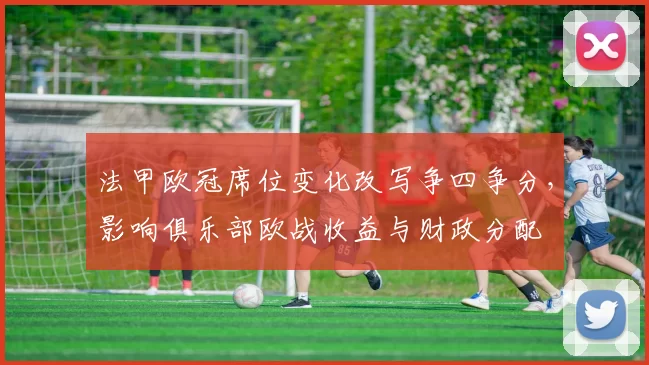 法甲欧冠席位变化改写争四争分,影响俱乐部欧战收益与财政分配