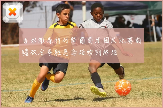 吉尔维森特对阵葡萄牙国民比赛前瞻双方争胜悬念延续到终场