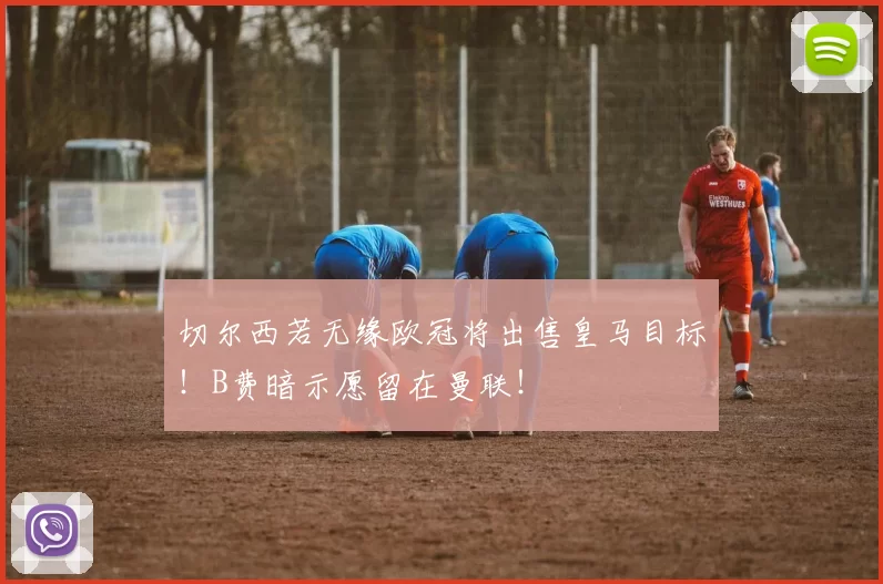 切尔西若无缘欧冠将出售皇马目标！B费暗示愿留在曼联！