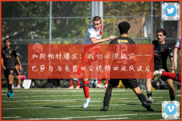 加斯帕特爆发：我们必须诚实——巴萨与马竞首回合视频回放风波后，俱乐部何去何从？