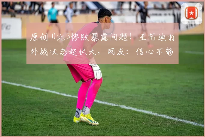 原创 0比3惨败暴露问题！王艺迪打外战状态起伏大，网友：信心不够强