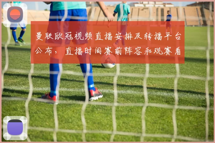 曼联欧冠视频直播安排及转播平台公布，直播时间赛前阵容和观赛看点解析