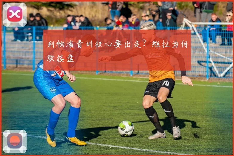 利物浦青训核心要出走？维拉为何敢接盘