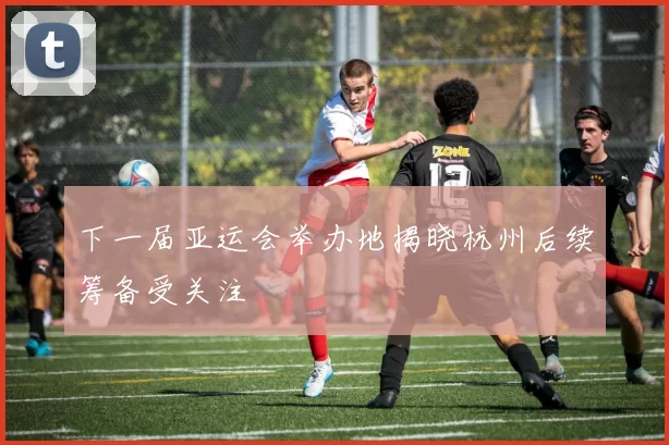 下一届亚运会举办地揭晓杭州后续筹备受关注