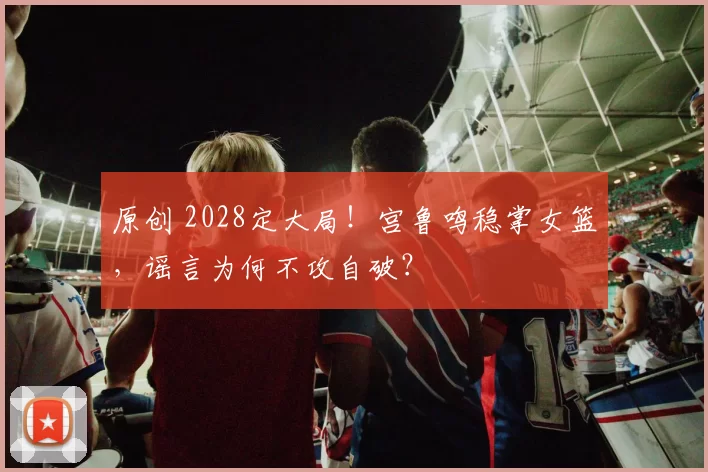 原创 2028定大局！宫鲁鸣稳掌女篮，谣言为何不攻自破？