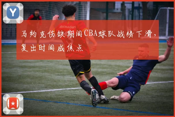 马约克伤缺期间CBA球队战绩下滑，复出时间成焦点