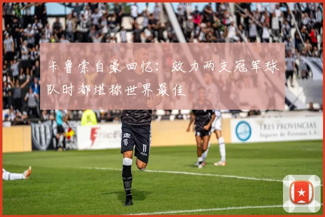 卡鲁索自豪回忆：效力两支冠军球队时都堪称世界最佳