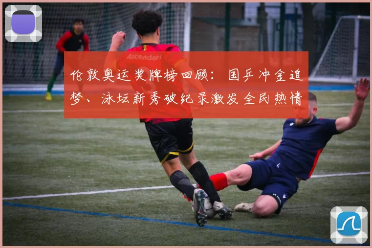 伦敦奥运奖牌榜回顾：国乒冲金追梦、泳坛新秀破纪录激发全民热情