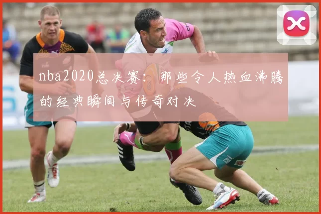nba2020总决赛：那些令人热血沸腾的经典瞬间与传奇对决