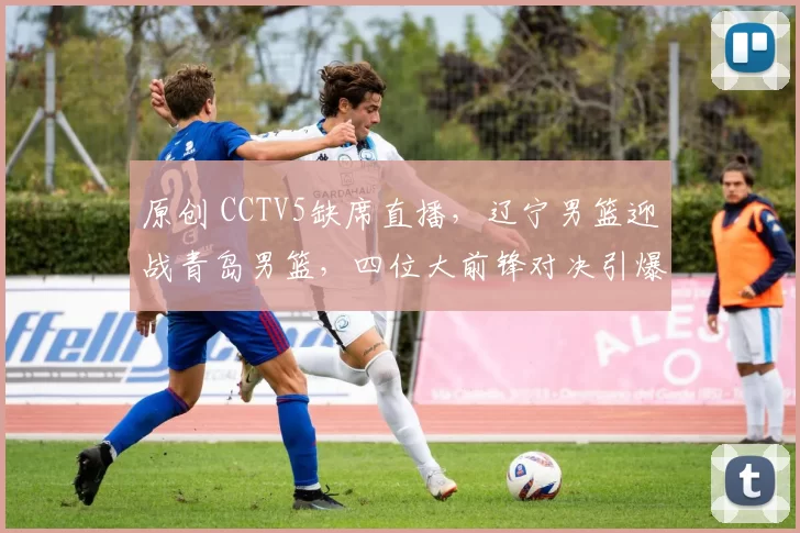 原创 CCTV5缺席直播，辽宁男篮迎战青岛男篮，四位大前锋对决引爆全场