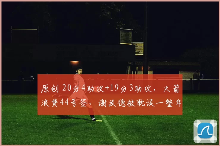 原创 20分4助攻+19分3助攻，火箭浪费44号签，谢泼德被耽误一整年