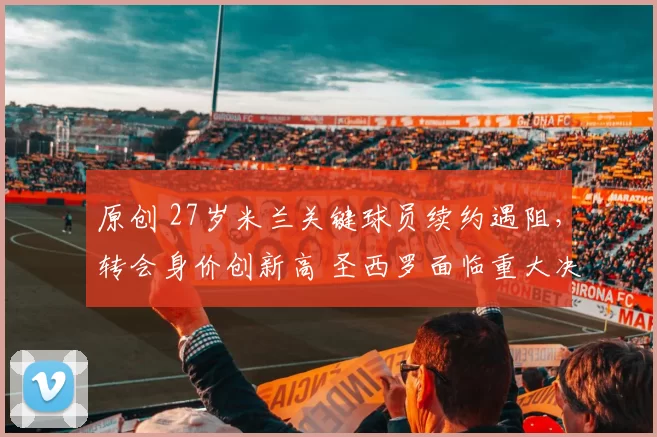 原创 27岁米兰关键球员续约遇阻，转会身价创新高 圣西罗面临重大决策