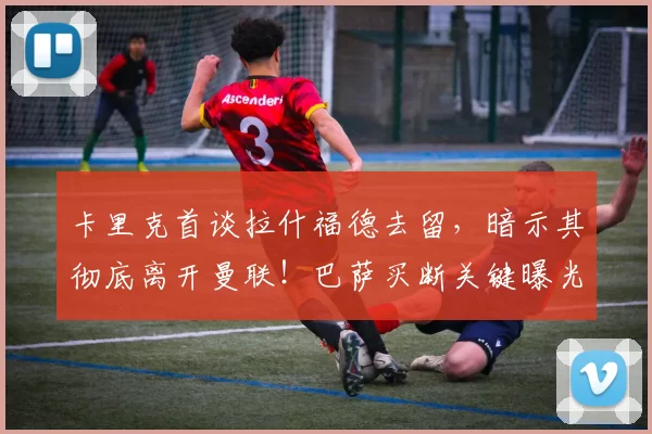 卡里克首谈拉什福德去留,暗示其彻底离开曼联!巴萨买断关键曝光