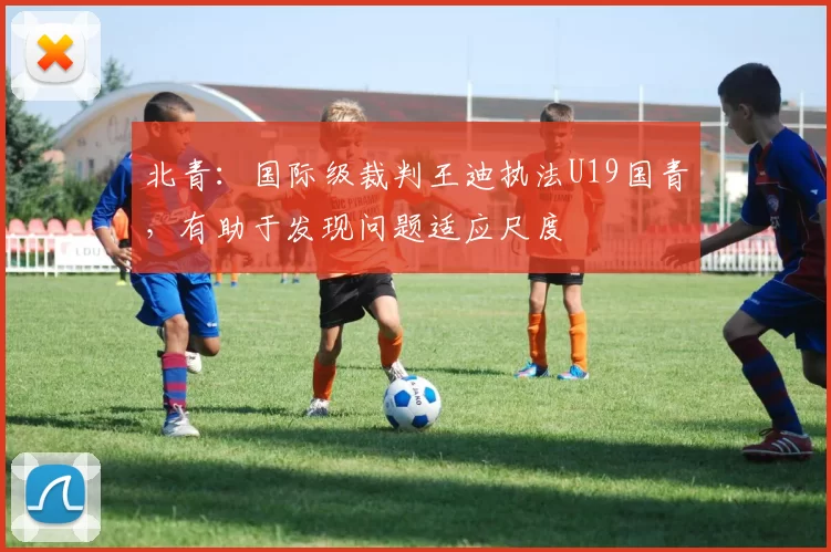 北青：国际级裁判王迪执法U19国青，有助于发现问题适应尺度