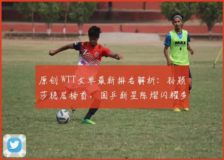 原创 WTT女单最新排名解析:孙颖莎稳居榜首,国乒新星陈熠闪耀多哈赛场