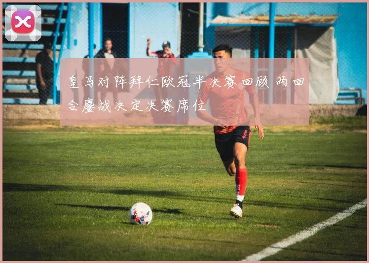 皇马对阵拜仁欧冠半决赛回顾 两回合鏖战决定决赛席位