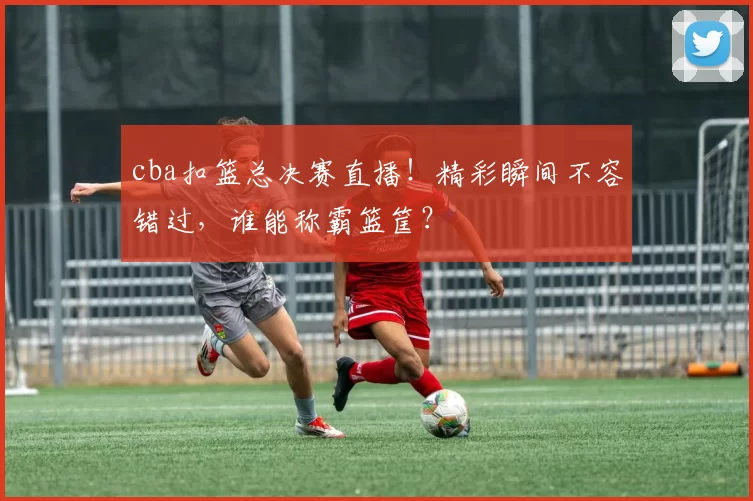 cba扣篮总决赛直播!精彩瞬间不容错过,谁能称霸篮筐?