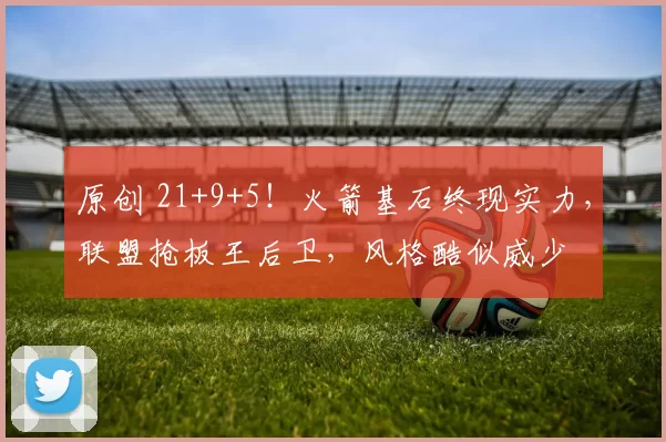 原创 21+9+5！火箭基石终现实力，联盟抢板王后卫，风格酷似威少