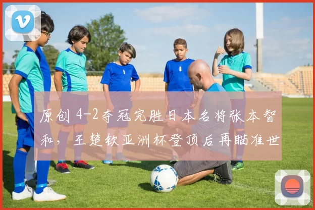 原创 4-2夺冠完胜日本名将张本智和，王楚钦亚洲杯登顶后再瞄准世界杯冠军