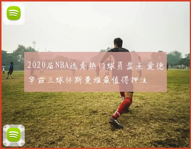 2020届NBA选秀热门球员盘点 爱德华兹三球怀斯曼谁最值得押注