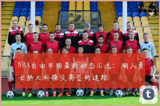 NBA自由市场最新动态汇总：湖人勇士热火补强交易签约追踪
