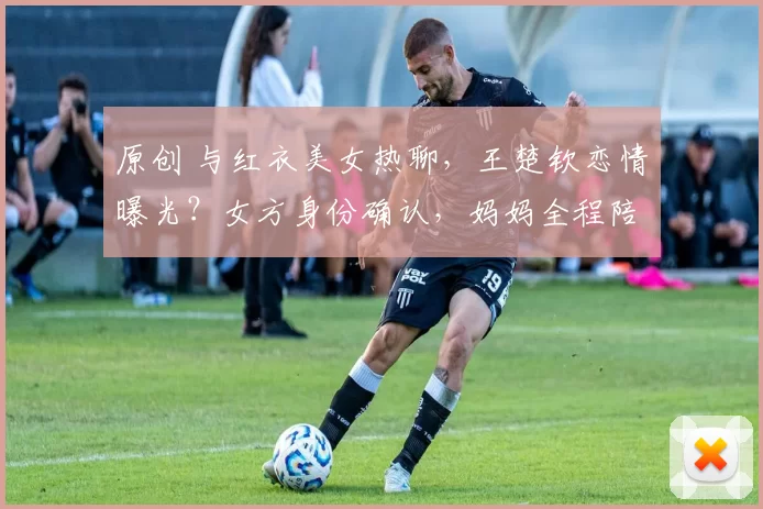 原创 与红衣美女热聊，王楚钦恋情曝光？女方身份确认，妈妈全程陪同