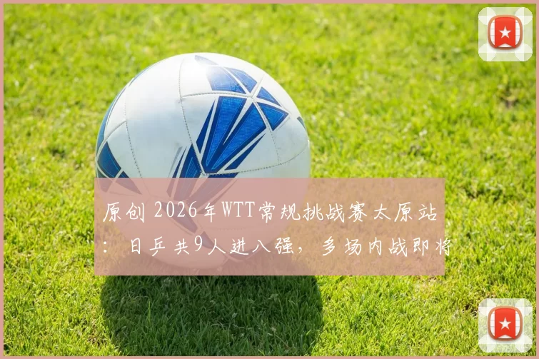 原创 2026年WTT常规挑战赛太原站：日乒共9人进八强，多场内战即将上演