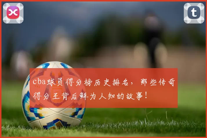 cba球员得分榜历史排名，那些传奇得分王背后鲜为人知的故事！