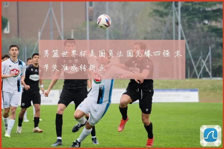 男篮世界杯美国负法国无缘四强 末节失准成转折点