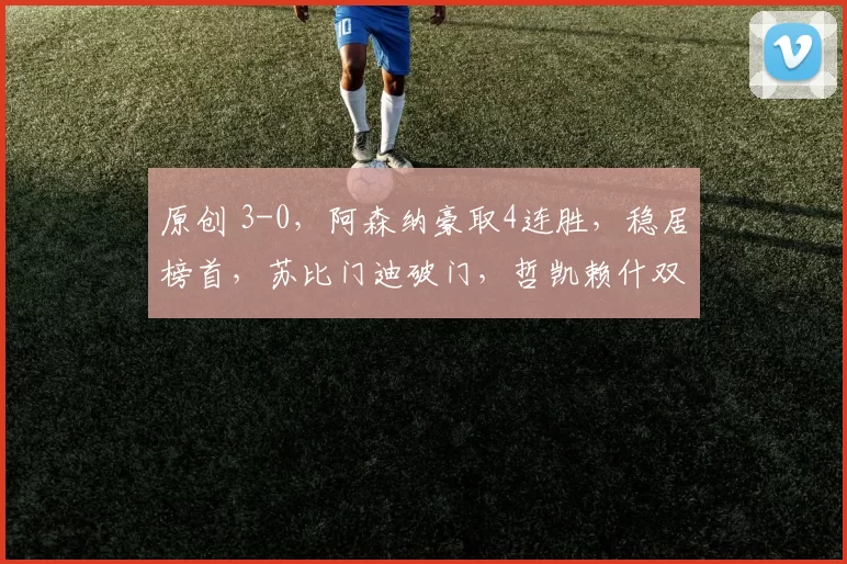 原创 3-0，阿森纳豪取4连胜，稳居榜首，苏比门迪破门，哲凯赖什双响炮