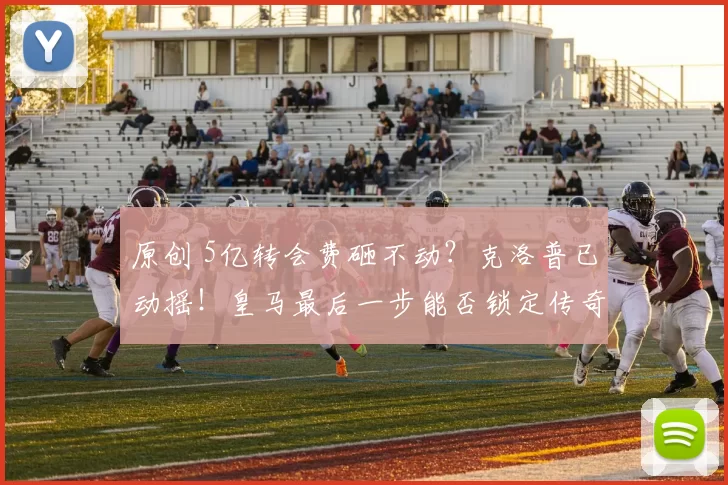 原创 5亿转会费砸不动？克洛普已动摇！皇马最后一步能否锁定传奇？