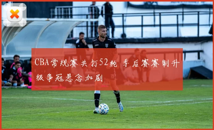 CBA常规赛共打52轮 季后赛赛制升级争冠悬念加剧