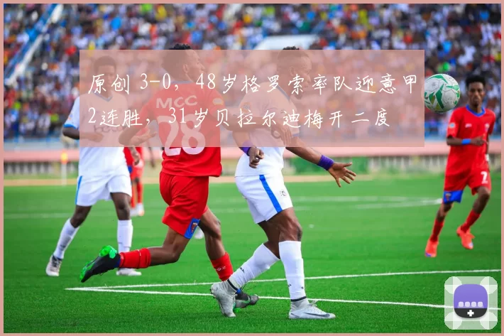 原创 3-0，48岁格罗索率队迎意甲2连胜，31岁贝拉尔迪梅开二度